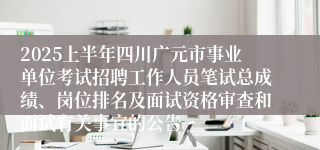 2025上半年四川广元市事业单位考试招聘工作人员笔试总成绩、岗位排名及面试资格审查和面试有关事宜的公告