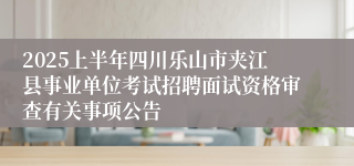 2025上半年四川乐山市夹江县事业单位考试招聘面试资格审查有关事项公告