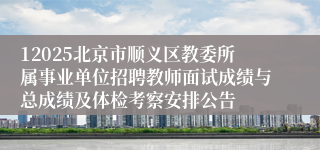 12025北京市顺义区教委所属事业单位招聘教师面试成绩与总成绩及体检考察安排公告