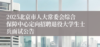2025北京市人大常委会综合保障中心定向招聘退役大学生士兵面试公告