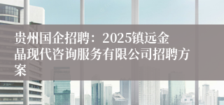 贵州国企招聘：2025镇远金晶现代咨询服务有限公司招聘方案