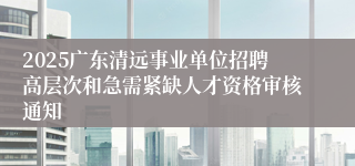 2025广东清远事业单位招聘高层次和急需紧缺人才资格审核通知