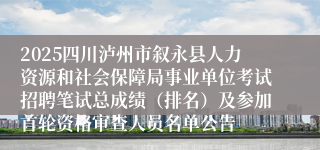 2025四川泸州市叙永县人力资源和社会保障局事业单位考试招聘笔试总成绩（排名）及参加首轮资格审查人员名单公告