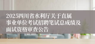 2025四川省水利厅关于直属事业单位考试招聘笔试总成绩及面试资格审查公告