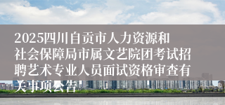2025四川自贡市人力资源和社会保障局市属文艺院团考试招聘艺术专业人员面试资格审查有关事项公告