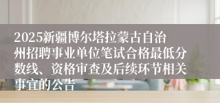 2025新疆博尔塔拉蒙古自治州招聘事业单位笔试合格最低分数线、资格审查及后续环节相关事宜的公告
