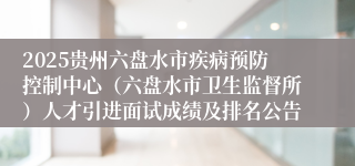 2025贵州六盘水市疾病预防控制中心（六盘水市卫生监督所）人才引进面试成绩及排名公告