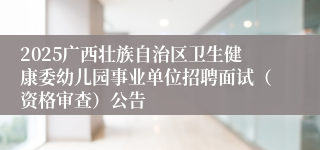 2025广西壮族自治区卫生健康委幼儿园事业单位招聘面试（资格审查）公告