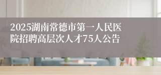 2025湖南常德市第一人民医院招聘高层次人才75人公告