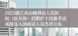 2025浙江舟山嵊泗县人民医院（医共体）招聘护士技能考试成绩及入围面试人员名单公布