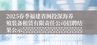 2025春季福建省闽投深海养殖装备租赁有限责任公司招聘结果公示																															福建省闽投深海养殖装备租赁有限责任公