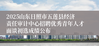 2025山东日照市五莲县经济责任审计中心招聘优秀青年人才面谈初选成绩公布