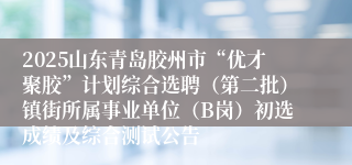 2025山东青岛胶州市“优才聚胶”计划综合选聘（第二批）镇街所属事业单位（B岗）初选成绩及综合测试公告