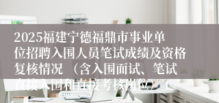 2025福建宁德福鼎市事业单位招聘入围人员笔试成绩及资格复核情况 （含入围面试、笔试直接入围和直接考核岗位）
