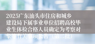 2025广东汕头市住房和城乡建设局下属事业单位招聘高校毕业生体检合格人员确定为考察对象等有关事项公告（第二批）