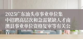 2025广东汕头市事业单位集中招聘高层次和急需紧缺人才南澳县事业单位资格复审等有关公告