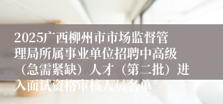 2025广西柳州市市场监督管理局所属事业单位招聘中高级 （急需紧缺）人才（第二批）进入面试资格审核人员名单