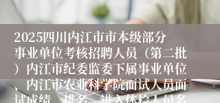 2025四川内江市市本级部分事业单位考核招聘人员（第二批）内江市纪委监委下属事业单位、内江市农业科学院面试人员面试成绩、排名、进入体检人员名单等通知