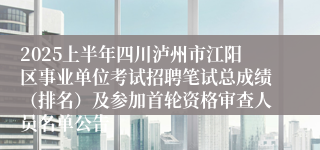 2025上半年四川泸州市江阳区事业单位考试招聘笔试总成绩（排名）及参加首轮资格审查人员名单公告