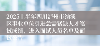 2025上半年四川泸州市纳溪区事业单位引进急需紧缺人才笔试成绩、进入面试人员名单及面试公告