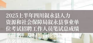 2025上半年四川叙永县人力资源和社会保障局叙永县事业单位考试招聘工作人员笔试总成绩（排名）及参加首轮资格审查人员名单公告