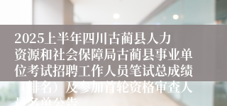 2025上半年四川古蔺县人力资源和社会保障局古蔺县事业单位考试招聘工作人员笔试总成绩（排名）及参加首轮资格审查人员名单公告