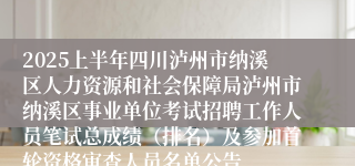 2025上半年四川泸州市纳溪区人力资源和社会保障局泸州市纳溪区事业单位考试招聘工作人员笔试总成绩（排名）及参加首轮资格审查人员名单公告