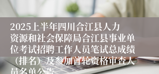 2025上半年四川合江县人力资源和社会保障局合江县事业单位考试招聘工作人员笔试总成绩（排名）及参加首轮资格审查人员名单公告