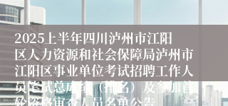 2025上半年四川泸州市江阳区人力资源和社会保障局泸州市江阳区事业单位考试招聘工作人员笔试总成绩（排名）及参加首轮资格审查人员名单公告