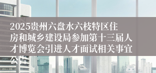 2025贵州六盘水六枝特区住房和城乡建设局参加第十三届人才博览会引进人才面试相关事宜公告