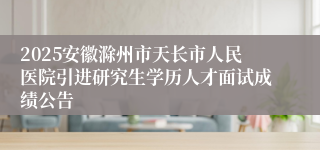 2025安徽滁州市天长市人民医院引进研究生学历人才面试成绩公告
