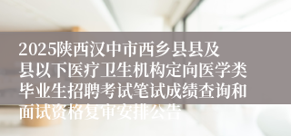 2025陕西汉中市西乡县县及县以下医疗卫生机构定向医学类毕业生招聘考试笔试成绩查询和面试资格复审安排公告