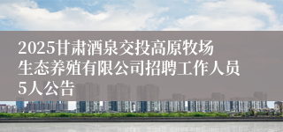 2025甘肃酒泉交投高原牧场生态养殖有限公司招聘工作人员5人公告