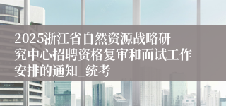 2025浙江省自然资源战略研究中心招聘资格复审和面试工作安排的通知_统考