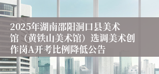 2025年湖南邵阳洞口县美术馆（黄铁山美术馆）选调美术创作岗A开考比例降低公告