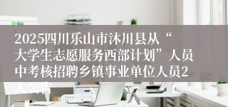 2025四川乐山市沐川县从“大学生志愿服务西部计划”人员中考核招聘乡镇事业单位人员2人公告