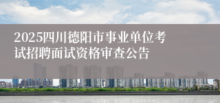 2025四川德阳市事业单位考试招聘面试资格审查公告