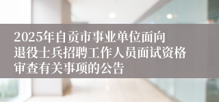 2025年自贡市事业单位面向退役士兵招聘工作人员面试资格审查有关事项的公告