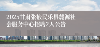 2025甘肃张掖民乐县麓源社会服务中心招聘2人公告