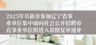 2025年阜新市参加辽宁省事业单位集中面向社会公开招聘市直事业单位拟进入资格复审递补人员名单（一）