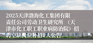 2025天津渤海化工集团有限责任公司劳动卫生研究所 （天津市化工职工职业病防治院）招聘空缺岗位补招1人公告