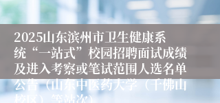 2025山东滨州市卫生健康系统“一站式”校园招聘面试成绩及进入考察或笔试范围人选名单公告（山东中医药大学（千佛山校区）等站次）