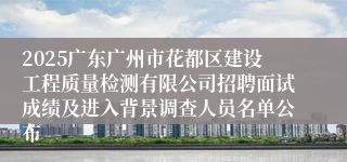2025广东广州市花都区建设工程质量检测有限公司招聘面试成绩及进入背景调查人员名单公布