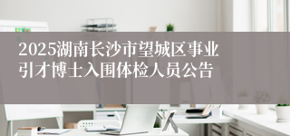 2025湖南长沙市望城区事业引才博士入围体检人员公告
