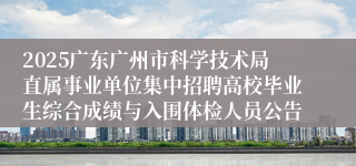 2025广东广州市科学技术局直属事业单位集中招聘高校毕业生综合成绩与入围体检人员公告