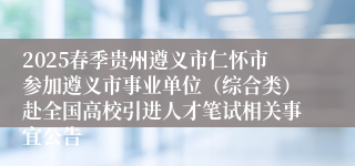 2025春季贵州遵义市仁怀市参加遵义市事业单位（综合类）赴全国高校引进人才笔试相关事宜公告