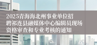2025青海海北州事业单位招聘祁连县融媒体中心编辑员现场资格审查和专业考核的通知