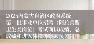 2025内蒙古自治区政府系统第二批事业单位招聘（阿拉善盟卫生类岗位）考试面试成绩、总成绩和进入体检考察人员公告