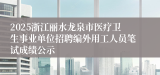 2025浙江丽水龙泉市医疗卫生事业单位招聘编外用工人员笔试成绩公示