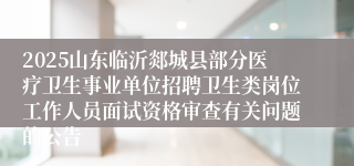 2025山东临沂郯城县部分医疗卫生事业单位招聘卫生类岗位工作人员面试资格审查有关问题的公告
